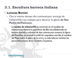 3.1.Esculturabarrocaitaliana 
 
LorenzoBernini 
Casialmismotiempodiocomienzo,porencargode 
UrbanoVIII,alostrabajosparadecorarlaiglesiadeSan 
PedrodelVaticano: 
 
LatumbadeUrbanoVIII,seconvirtióenelmodelode 
monumentofunerariopontificiodelBarroco.Elaboradoen 
broncedoradoymármoldedoscolores,nosmuestralafigura 
delPontíficeenactitudtriunfal.Unesqueletoescribeelnombre 
delPapasobrelaplacadelaurnayacadalado,sereclinanlas 
personificacionesdelaCaridadylaJusticia.  