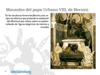 MausoleodelpapaUrbanoVIII,deBernini 
Enlasesculturasfunerarias,Bernini,creaun 
tipoescultóricoquepretendelaexaltación 
deldifunto,alquecolocasobreunpodium 
rodeadodefigurasalegóricasdeméritosy 
virtudes.  