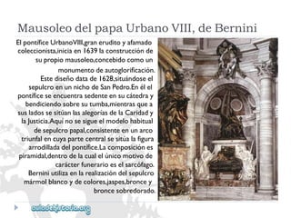 MausoleodelpapaUrbanoVIII,deBernini 
ElpontíficeUrbanoVIII,graneruditoyafamado 
coleccionista,iniciaen1639laconstrucciónde 
supropiomausoleo,concebidocomoun 
monumentodeautoglorificación. 
Estediseñodatade1628,situándoseel 
sepulcroenunnichodeSanPedro.Enélel 
pontíficeseencuentrasedenteensucátedray 
bendiciendosobresutumba,mientrasquea 
susladossesitúanlasalegoríasdelaCaridady 
laJusticia.Aquínosesigueelmodelohabitual 
desepulcropapal,consistenteenunarco 
triunfalencuyapartecentralsesitúalafigura 
arrodilladadelpontífice.Lacomposiciónes 
piramidal,dentrodelacualelúnicomotivode 
carácterfunerarioeselsarcófago. 
Berniniutilizaenlarealizacióndelsepulcro 
mármolblancoydecolores,jaspes,broncey 
broncesobredorado.  