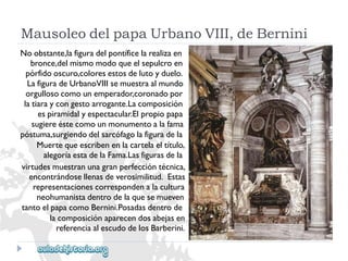 MausoleodelpapaUrbanoVIII,deBernini 
Noobstante,lafiguradelpontíficelarealizaen 
bronce,delmismomodoqueelsepulcroen 
pórfidooscuro,coloresestosdelutoyduelo. 
LafiguradeUrbanoVIIIsemuestraalmundo 
orgullosocomounemperador,coronadopor 
latiaraycongestoarrogante.Lacomposición 
espiramidalyespectacular.Elpropiopapa 
sugiereéstecomounmonumentoalafama 
póstuma,surgiendodelsarcófagolafiguradela 
Muertequeescribenenlacartelaeltítulo, 
alegoríaestadelaFama.Lasfigurasdela 
virtudesmuestranunagranperfeccióntécnica, 
encontrándosellenasdeverosimilitud.Estas 
representacionescorrespondenalacultura 
neohumanistadentrodelaquesemueven 
tantoelpapacomoBernini.Posadasdentrode 
lacomposiciónaparecendosabejasen 
referenciaalescudodelosBarberini.  