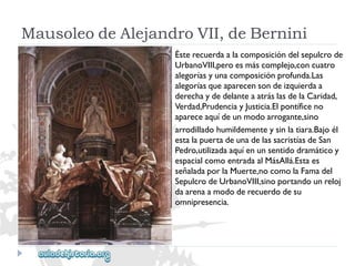 MausoleodeAlejandroVII,deBernini 
Ésterecuerdaalacomposicióndelsepulcrode 
UrbanoVIII,peroesmáscomplejo,concuatro 
alegoríasyunacomposiciónprofunda.Las 
alegoríasqueaparecensondeizquierdaa 
derechaydedelanteaatráslasdelaCaridad, 
Verdad,PrudenciayJusticia.Elpontíficeno 
apareceaquídeunmodoarrogante,sino 
arrodilladohumildementeysinlatiara.Bajoél 
estalapuertadeunadelassacristíasdeSan 
Pedro,utilizadaaquíenunsentidodramáticoy 
espacialcomoentradaalMásAllá.Estaes 
señaladaporlaMuerte,nocomolaFamadel 
SepulcrodeUrbanoVIII,sinoportandounreloj 
daarenaamododerecuerdodesu 
omnipresencia.  