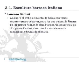 3.1.Esculturabarrocaitaliana 
 
LorenzoBernini 
ColaboróalembellecimientodeRomaconvarios 
monumentosurbanos,entrelosquedestacalaFuente 
deloscuatroRíos,enlaplazaNavona.Nosmuestraalos 
ríospersonificadosyloscombinaconelementos 
paisajísticosyfigurasdeanimales.  
