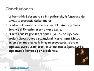Conclusiones 
 
 
 
Lahumanidaddescubresuinsignificancia,lafugacidadde 
lavida,lapresenciadelamuerte. 
Laideadelhombrecomocentrodeluniverso,creada 
duranteelRenacimiento,sevieneabajo. 
Elarteapuestaporlaapariencia(yaseadelujoode 
poder):distorsionesvisuales,lumínicasomateriales;lo 
únicoqueimportaeslaimagenproyectadasobreel 
espectador,sudeslumbramiento;poreso,laóperaseráel 
espectáculobarrocoporexcelencia.  