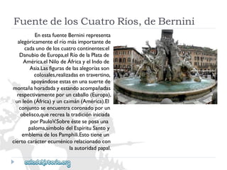 FuentedelosCuatroRíos,deBernini 
EnestafuenteBerninirepresenta 
alegóricamenteelríomásimportantede 
cadaunodeloscuatrocontinentes:el 
DanubiodeEuropa,elRíodelaPlatade 
América,elNilodeÁfricayelIndode 
Asia.Lasfigurasdelasalegoríasson 
colosales,realizadasentravertino, 
apoyándoseestasenunasuertede 
montañahoradadayestandoacompañadas 
respectivamenteporuncaballo(Europa), 
unleón(África)yuncaimán(América).El 
conjuntoseencuentracoronadoporun 
obelisco,querecrealatradicióniniciada 
porPauloV.Sobreésteseposauna 
paloma,símbolodelEspírituSantoy 
emblemadelosPamphili.Estotieneun 
ciertocarácterecuménicorelacionadocon 
laautoridadpapal.  