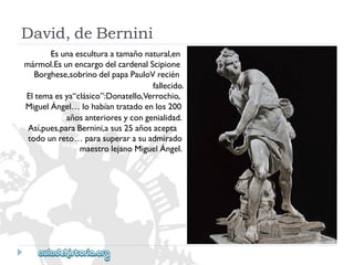 David,deBernini 
Esunaesculturaatamañonatural,en 
mármol.EsunencargodelcardenalScipione 
Borghese,sobrinodelpapaPauloVrecién 
fallecido. 
Eltemaesya“clásico”:Donatello,Verrochio, 
MiguelÁngel…lohabíantratadoenlos200 
añosanterioresycongenialidad. 
Así,pues,paraBernini,asus25añosacepta 
todounreto…parasuperarasuadmirado 
maestrolejanoMiguelÁngel.  
