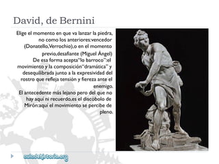 David,deBernini 
Eligeelmomentoenquevalanzarlapiedra, 
nocomolosanteriores:vencedor 
(Donatello,Verrochio),oenelmomento 
previo,desafiante(MiguelÁngel) 
Deesaformaacepta“lobarroco”:el 
movimientoylacomposición“dramática”y 
desequilibradajuntoalaexpresividaddel 
rostroquereflejatensiónyfierezaanteel 
enemigo. 
Elantecedentemáslejanoperodelqueno 
hayaquínirecuerdo,eseldiscóbolode 
Mirón:aquíelmovimientosepercibede 
pleno.  