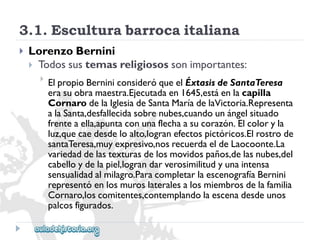 3.1.Esculturabarrocaitaliana 
 
LorenzoBernini 
Todossustemasreligiosossonimportantes: 
 
ElpropioBerniniconsideróqueelÉxtasisdeSantaTeresa 
erasuobramaestra.Ejecutadaen1645,estáenlacapilla 
CornarodelaIglesiadeSantaMaríadelaVictoria.Representa 
alaSanta,desfallecidasobrenubes,cuandounángelsituado 
frenteaella,apuntaconunaflechaasucorazón.Elcoloryla 
luz,quecaedesdeloalto,logranefectospictóricos.Elrostrode 
santaTeresa,muyexpresivo,nosrecuerdaeldeLaocoonte.La 
variedaddelastexturasdelosmovidospaños,delasnubes,del 
cabelloydelapiel,lograndarverosimilitudyunaintensa 
sensualidadalmilagro.ParacompletarlaescenografíaBernini 
representóenlosmuroslateralesalosmiembrosdelafamilia 
Cornaro,loscomitentes,contemplandolaescenadesdeunos 
palcosfigurados.  