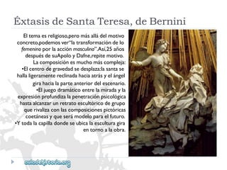 ÉxtasisdeSantaTeresa,deBernini 
Eltemaesreligioso,peromásalládelmotivo 
concreto,podemosver“latransformacióndelo 
femeninoporlaacciónmasculina”.Así,25años 
despuésdesuApoloyDafne,repitemotivo. 
Lacomposiciónesmuchomáscompleja: 
•Elcentrodegravedadsedesplaza:lasantase 
hallaligeramentereclinadahaciaatrásyelángel 
girahacialaparteanteriordelescenario. 
•Eljuegodramáticoentrelamiradayla 
expresiónprofundizalapenetraciónpsicológica 
hastaalcanzarunretratoescultóricodegrupo 
querivalizaconlascomposicionespictóricas 
coetáneasyqueserámodeloparaelfuturo. 
•Ytodalacapilladondeseubicalaesculturagira 
entornoalaobra.  