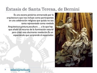 ÉxtasisdeSantaTeresa,deBernini 
Esunaescenapictóricaenmarcadaporla 
arquitecturaquenosincluyecomoparticipantes 
enunacelebraciónreligiosaquequizásnosea 
tantorepresentadacomorevelada. 
Arquitectura,pintura,escultura…aloquehay 
queañadirelrecursodelailuminaciónnatural 
paracrearestaalucinanterevelación.Esun 
espectáculoquesorprendealespectador.  