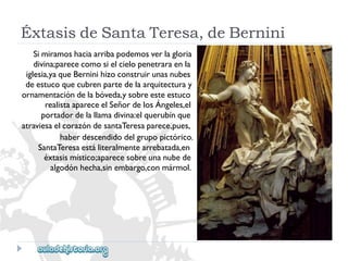 ÉxtasisdeSantaTeresa,deBernini 
Simiramoshaciaarribapodemosverlagloria 
divina;parececomosielcielopenetraraenla 
iglesia,yaqueBerninihizoconstruirunasnubes 
deestucoquecubrenpartedelaarquitecturay 
ornamentacióndelabóveda,ysobreesteestuco 
realistaapareceelSeñordelosÁngeles,el 
portadordelallamadivina:elquerubínque 
atraviesaelcorazóndesantaTeresaparece,pues, 
haberdescendidodelgrupopictórico. 
SantaTeresaestáliteralmentearrebatada,en 
éxtasismístico;aparecesobreunanubede 
algodónhecha,sinembargo,conmármol.  