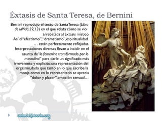 ÉxtasisdeSantaTeresa,deBernini 
BerninireprodujoeltextodeSantaTeresa(Libro 
delaVida.29,13)enelquerelatacómosevio 
arrebatadaaléxtasismístico. 
Asíel“efectismo”,“dramatismo”,espiritualidad 
…estánperfectamentereflejadas. 
Interpretacionesdiversasllevanaincidirenel 
asuntode“lofemeninotransformadoporlo 
masculino”paradarleunsignificadomás 
irreverenteyexplícito:unarepresentacióndel 
orgasmo,dadoquetantoenloqueescribela 
monjacomoenlorepresentadoseaprecia 
“doloryplacer”,emociónsensual…  