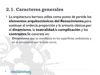 2.1.Caracteresgenerales 
 
Laarquitecturabarrocautilizacomopuntodepartidalos 
elementosarquitectónicosdelRenacimiento,pero 
sustituyeelorden,laproporciónylaarmoníaclásicos,por 
eldinamismo,lateatralidad,lacomplicaciónylos 
contrastes.Seconcretaen: 
 
Dinamismoquesemanifiestaenlassuperficiesondulantesy 
enelentusiasmoporlalíneacurva.  