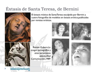 RománGubern,La 
imagenpornográficay 
otrasperversiones 
ópticas,Akal 
Comunicación,1989 
EléxtasismísticodeSantaTeresaesculpidoporBerniniy 
cuatrofotografíasdemodelosenéxtasiserótico,publicadas 
porrevistaseróticas. 
ÉxtasisdeSantaTeresa,deBernini  