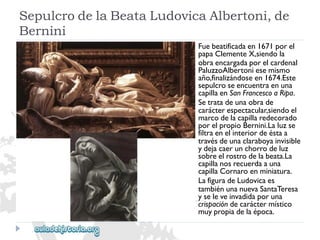 Fuebeatificadaen1671porel 
papaClementeX,siendola 
obraencargadaporelcardenal 
PaluzzoAlbertoniesemismo 
año,finalizándoseen1674.Este 
sepulcroseencuentraenuna 
capillaenSanFrancescoaRipa. 
Setratadeunaobrade 
carácterespectacular,siendoel 
marcodelacapillaredecorado 
porelpropioBernini.Laluzse 
filtraenelinteriordeéstaa 
travésdeunaclaraboyainvisible 
ydejacaerunchorrodeluz 
sobreelrostrodelabeata.La 
capillanosrecuerdaauna 
capillaCornaroenminiatura. 
LafiguradeLudovicaes 
tambiénunanuevaSantaTeresa 
yseleveinvadidaporuna 
crispacióndecaráctermístico 
muypropiadelaépoca. 
SepulcrodelaBeataLudovicaAlbertoni,de 
Bernini  