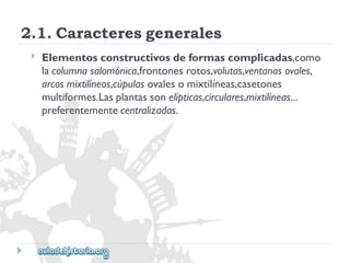 2.1.Caracteresgenerales 
 
Elementosconstructivosdeformascomplicadas,como 
lacolumnasalomónica,frontonesrotos,volutas,ventanasovales, 
arcosmixtilíneos,cúpulasovalesomixtilíneas,casetones 
multiformes.Lasplantassonelípticas,circulares,mixtilíneas... 
preferentementecentralizadas.  