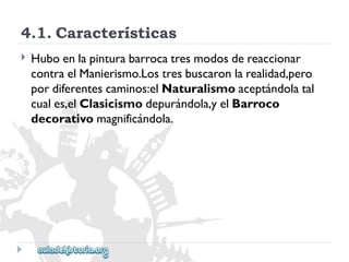 4.1.Características 
 
Huboenlapinturabarrocatresmodosdereaccionar 
contraelManierismo.Lostresbuscaronlarealidad,pero 
pordiferentescaminos:elNaturalismoaceptándolatal 
cuales,elClasicismodepurándola,yelBarroco 
decorativomagnificándola.  