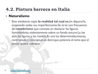 4.2.PinturabarrocaenItalia 
 
Naturalismo 
 
Estatendenciacopialarealidadtalcuales,sindepurarla, 
aceptandotodassusimperfecciones.Sesirveconfrecuencia 
deltenebrismoqueconsisteendestacarlasfiguras, 
iluminándolasviolentamentesobreunfondooscuro.Laluz 
aíslalasfigurasylasmodela.Esunaluzdeterminada,intensa, 
contrastadayconceptual,esdecir,quepotenciaeltemaqueel 
pintorquieresubrayar.  