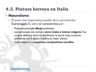 4.2.PinturabarrocaenItalia 
 
Naturalismo 
 
Elautormásimportante,creadordelacorriente,fue 
Caravaggio.Suobrasecaracterizapor: 
 
 
 
Pintaallaprima,sindibujopreliminar. 
Lospersonajessonsiempreseresrealeseinclusovulgares.Fue 
ungrandefensordelaverdaddirecta,loqueletrajonopocos 
problemasconlaIglesiaCatólica,sumejorcliente. 
Sueleadaptarseaesquemascompositivossencillos.  