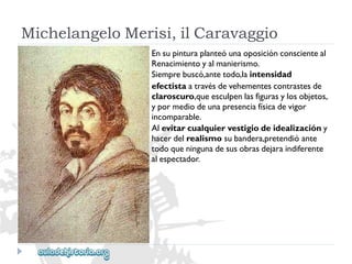 MichelangeloMerisi,ilCaravaggio 
Ensupinturaplanteóunaoposiciónconscienteal 
Renacimientoyalmanierismo. 
Siemprebuscó,antetodo,laintensidad 
efectistaatravésdevehementescontrastesde 
claroscuro,queesculpenlasfigurasylosobjetos, 
ypormediodeunapresenciafísicadevigor 
incomparable. 
Alevitarcualquiervestigiodeidealizacióny 
hacerdelrealismosubandera,pretendióante 
todoqueningunadesusobrasdejaraindiferente 
alespectador.  