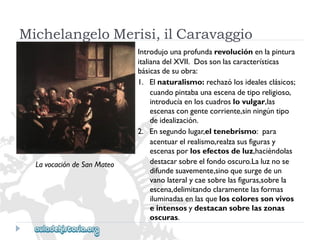 MichelangeloMerisi,ilCaravaggio 
Introdujounaprofundarevoluciónenlapintura 
italianadelXVII.Dossonlascaracterísticas 
básicasdesuobra: 
1.Elnaturalismo:rechazólosidealesclásicos; 
cuandopintabaunaescenadetiporeligioso, 
introducíaenloscuadroslovulgar,las 
escenascongentecorriente,sinningúntipo 
deidealización. 
2.Ensegundolugar,eltenebrismo:para 
acentuarelrealismo,realzasusfigurasy 
escenasporlosefectosdeluz,haciéndolas 
destacarsobreelfondooscuro.Laluznose 
difundesuavemente,sinoquesurgedeun 
vanolateralycaesobrelasfiguras,sobrela 
escena,delimitandoclaramentelasformas 
iluminadasenlasqueloscoloressonvivos 
eintensosydestacansobrelaszonas 
oscuras. 
LavocacióndeSanMateo  