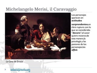 MichelangeloMerisi,ilCaravaggio 
Lospersonajes 
aparecenen 
actitudes 
sorprendentes,en 
clararupturaconlo 
queseconsideraba 
“decoro”;elautor 
quieremostrar,de 
estamanera,la 
psicologíaylas 
pasionesdelos 
personajes,los 
affeti. 
LaCenadeEmaús  