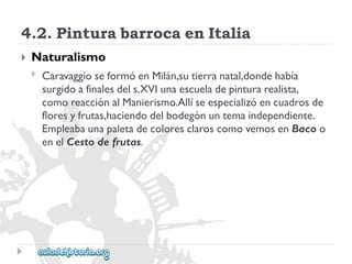 4.2.PinturabarrocaenItalia 
 
Naturalismo 
 
CaravaggioseformóenMilán,sutierranatal,dondehabía 
surgidoafinalesdels.XVIunaescueladepinturarealista, 
comoreacciónalManierismo.Allíseespecializóencuadrosde 
floresyfrutas,haciendodelbodegónuntemaindependiente. 
EmpleabaunapaletadecoloresclaroscomovemosenBacoo 
enelCestodefrutas.  
