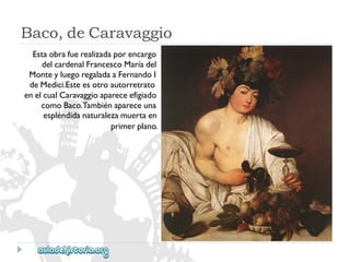 Baco,deCaravaggio 
Estaobrafuerealizadaporencargo 
delcardenalFrancescoMaríadel 
MonteyluegoregaladaaFernandoI 
deMedici.Esteesotroautorretrato 
enelcualCaravaggioapareceefigiado 
comoBaco.Tambiénapareceuna 
espléndidanaturalezamuertaen 
primerplano.  