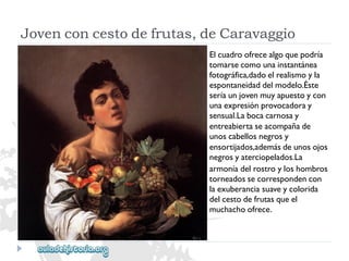 Jovenconcestodefrutas,deCaravaggio 
Elcuadroofrecealgoquepodría 
tomarsecomounainstantánea 
fotográfica,dadoelrealismoyla 
espontaneidaddelmodelo.Éste 
seríaunjovenmuyapuestoycon 
unaexpresiónprovocadoray 
sensual.Labocacarnosay 
entreabiertaseacompañade 
unoscabellosnegrosy 
ensortijados,ademásdeunosojos 
negrosyaterciopelados.La 
armoníadelrostroyloshombros 
torneadossecorrespondencon 
laexuberanciasuaveycolorida 
delcestodefrutasqueel 
muchachoofrece.  