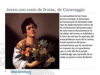 Jovenconcestodefrutas,deCaravaggio 
Lasensualidaddelasfrutas 
pareceanticiparladelpropio 
personaje,quehadesatadotodo 
tipodeespeculacionesacercade 
lasinclinacionesdelpintor.Lejos 
deesashuerasdiscusiones,seha 
dealabardelartistasuhabilidada 
lahoraderetratarlaasperezadel 
cesto,elblancosuciodelacamisa, 
lapielsuavísimadeljoven... 
característicasqueleconvierten 
enmaestrodeunnaturalismo 
quevamásalládelapropia 
realidad,algoqueaprendiódesu 
estilounpintorcomoZurbarán.  