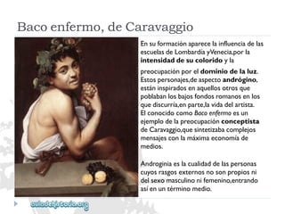 Bacoenfermo,deCaravaggio 
Ensuformaciónaparecelainfluenciadelas 
escuelasdeLombardíayVenecia,porla 
intensidaddesucoloridoyla 
preocupaciónporeldominiodelaluz. 
Estospersonajes,deaspectoandrógino, 
estáninspiradosenaquellosotrosque 
poblabanlosbajosfondosromanosenlos 
quediscurría,enparte,lavidadelartista. 
ElconocidocomoBacoenfermoesun 
ejemplodelapreocupaciónconceptista 
deCaravaggio,quesintetizabacomplejos 
mensajesconlamáximaeconomíade 
medios. 
Androginiaeslacualidaddelaspersonas 
cuyosrasgosexternosnosonpropiosni 
delsexomasculinonifemenino,entrando 
asíenuntérminomedio.  