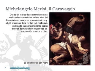 Desdelosiniciosdesuestanciaromana 
rechazólacaracterísticabellezaidealdel 
Renacimiento,basadaennormasestrictas,y 
eligióelcaminodelaverdadyelrealismo, 
realizandosusobrasmediantecopias 
directasdelnatural,sinningúntipode 
preparaciónpreviaalaobra. 
LacrucifixióndeSanPedro 
MichelangeloMerisi,ilCaravaggio  