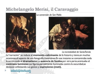 LaconversióndeSanPablo 
MichelangeloMerisi,ilCaravaggio 
LaincredulidaddeSantoTomás 
La“narración”sereducealmomentoculminantedelahistoriaytiene,enmuchas 
ocasiones,elaspectodeunafotografíainstantánea.Eneseinstanteseconcentrabatoda 
laacción,todoeldramatismo.Laausenciadefondos,porotraparte,acentuabael 
contrasteluminoso.Lasfiguras,parcialmenteiluminadascontralaoscuridad,se 
destacanenfatizandosusgestosyexpresiones(moti).  