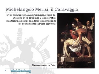 MichelangeloMerisi,ilCaravaggio 
EnlaspinturasreligiosasdeCaravagio,elreinode 
Diosestáenlocotidianoylomiserable, 
manifestándoseenlospecadoresymarginadosde 
losquehablanlasSagradasEscrituras. 
ElenterramientodeCristo  