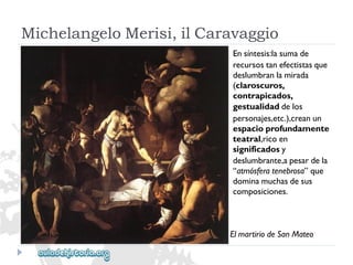MichelangeloMerisi,ilCaravaggio 
Ensíntesis:lasumade 
recursostanefectistasque 
deslumbranlamirada 
(claroscuros, 
contrapicados, 
gestualidaddelos 
personajes,etc.),creanun 
espacioprofundamente 
teatral,ricoen 
significadosy 
deslumbrante,apesardela 
“atmósferatenebrosa”que 
dominamuchasdesus 
composiciones. 
ElmartiriodeSanMateo  