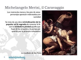 MichelangeloMerisi,ilCaravaggio 
Losrostros,lasmanosylospiesdeestos 
personajesaparecenmaltratados,con 
suciedad. 
Setratadeunaclarareivindicacióndelo 
popularenlosagrado,deconectarlafe 
conlaverdaderapiedad,aquellaque 
huyedelosoropelesylapompa,tan 
queridaporlajerarquíaeclesiástica. 
LacrucifixióndeSanPedro  