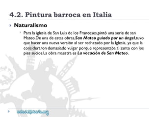 4.2.PinturabarrocaenItalia 
 
Naturalismo 
 
ParalaiglesiadeSanLuisdelosFranceses,pintóunaseriedesan 
Mateo.Deunadeestasobras,SanMateoguiadoporunángel,tuvo 
quehacerunanuevaversiónalserrechazadoporlaIglesia,yaquela 
considerarondemasiadovulgarporquerepresentabaalsantoconlos 
piessucios.LaobramaestraesLavocacióndeSanMateo.  