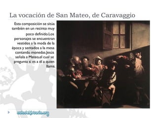 LavocacióndeSanMateo,deCaravaggio 
Estacomposiciónsesitúa 
tambiénenunrecintomuy 
pocodefinido.Los 
personajesseencuentran 
vestidosalamodadela 
épocaysentadosalamesa 
contandomonedas.Jesús 
señalaaMateo,elcualse 
preguntasiesaélaquien 
llama.  