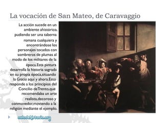 LavocacióndeSanMateo,deCaravaggio 
Laacciónsucedeenun 
ambienteahistórico, 
pudiendoserunataberna 
romanacualquieray 
encontrándoselos 
personajestocadoscon 
sombrerosdeplumasal 
mododelosmilitaresdela 
época.Estapintura 
desarrollalahistoriasagrada 
ensupropiaépoca,situando 
laGraciaaquíyahora.Esto 
respondealosprincipiosdel 
ConciliodeTrento,que 
recomendabaunarte 
realista,decorosoy 
conmovedor,moviendoala 
religiónmedianteelejemplo.  