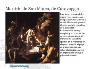 MartiriodeSanMateo,deCaravaggio 
Estelienzopresideelaltar 
mayorynosmuestrauna 
composiciónmuyviolentay 
dedifícillectura,alaparecer 
algunosmotivosenvueltos 
enlaoscuridad. 
Lailuminaciónesmuy 
complejaylacomposición 
secentralizaentornoal 
martiriodelsanto.Éste 
apareceenelmomentoen 
elquevaarecibirelgolpe 
degracia,mientrasque 
sobreelejecutoraparece 
unángelqueleentregala 
palmadelmartirio.  