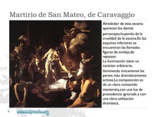 MartiriodeSanMateo,deCaravaggio 
Alrededordeestaescena 
aparecenlosdemás 
personajes,huyendodela 
crueldaddelaescena.Enlas 
esquinasinferioresse 
encuentranlasllamadas 
figurasdeanclaje,de 
repossoir. 
Lailuminacióntieneun 
carácterarbitrario, 
iluminandoúnicamentelas 
partesmásdramáticamente 
activas.Lacomposiciónes 
deunclarocontenido 
manierista,conunaluzde 
procedenciaignoradaycon 
unaclarautilización 
dramática.  