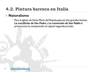 4.2.PinturabarrocaenItalia 
 
Naturalismo 
 
ParalaiglesiadeSantaMaríadelPopolo,ejecutódosgrandeslienzos, 
LacrucifixióndeSanPedroyLaconversióndeSanPablo:el 
primero,conlacomposiciónenaspa;elsegundo,circular.  