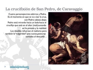 LacrucifixióndeSanPedro,deCaravaggio 
Cuatropersonajes:tresesbirrosyPedro. 
Eselmomentoenquesevaaizarlacruz, 
conPedrocabezaabajo. 
Pedroestámirandohaciaunlado:haciael 
crucifijoqueestáenelaltar(real):aunando 
asílopintadoylarealidad. 
Losdetallesrefuerzanelrealismopero 
tambiénla“vulgaridad”:piessucios,posturas 
tomadasaldescuido…  