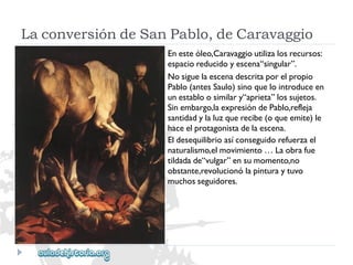 LaconversióndeSanPablo,deCaravaggio 
Enesteóleo,Caravaggioutilizalosrecursos: 
espacioreducidoyescena“singular”. 
Nosiguelaescenadescritaporelpropio 
Pablo(antesSaulo)sinoquelointroduceen 
unestabloosimilary“aprieta”lossujetos. 
Sinembargo,laexpresióndePablo,refleja 
santidadylaluzquerecibe(oqueemite)le 
haceelprotagonistadelaescena. 
Eldesequilibrioasíconseguidorefuerzael 
naturalismo,elmovimiento…Laobrafue 
tildadade“vulgar”ensumomento,no 
obstante,revolucionólapinturaytuvo 
muchosseguidores.  