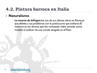 4.2.PinturabarrocaenItalia 
 
Naturalismo 
 
LamuertedelaVirgen,fueunadesusúltimasobrasenRoma,ya 
que,debidoasusproblemasconlajusticia,tuvoqueexiliarse.El 
realismoestandirectoquefuerechazada:habíatomadocomo 
modeloelcadáverdeunasuicidaahogadaenelTíber.  
