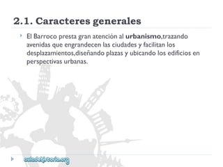 2.1.Caracteresgenerales 
 
ElBarrocoprestagranatenciónalurbanismo,trazando 
avenidasqueengrandecenlasciudadesyfacilitanlos 
desplazamientos,diseñandoplazasyubicandolosedificiosen 
perspectivasurbanas.  
