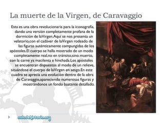 LamuertedelaVirgen,deCaravaggio 
Estaesunaobrarevolucionariaparalaiconografía, 
dandounaversióncompletamenteprofanadela 
dormicióndelaVirgen.Aquísenospresentaun 
velatorio,conelcadáverdelaVirgenrodeadode 
lasfigurasauténticamentecompungidasdelos 
apóstoles.Elcuerposehallamostradodeunmodo 
completamentereal,noentránsito,sinomuerto, 
conlacarneyamacilentaehinchada.Losapóstoles 
seencuentrandispuestosalmododeunrelieve, 
situándoseelcuerpodelaVirgenensesgo.Eneste 
cuadroseapreciaunaevolucióndentrodelaobra 
deCaravaggio,apareciendonumerosasfigurasy 
mostrándonosunfondobastantedetallado.  
