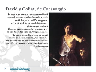 DavidyGoliat,deCaravaggio 
EnestaobraaparecerepresentadoDavid 
portandoensumanolacabezadecapitada 
deGoliat,enlacualCaravaggiose 
autorretrata.Estaesunadelasúltimas 
pinturasquerealizará. 
Elrostroaparececansadoymarcadopor 
lasheridasdelossicarios.Alrepresentarse 
deestamaneraCaravaggioseveasí 
mismocomounavíctima.Otrosautores 
hanqueridoverenestaobraunasuertede 
peticióndeclemenciaalosmiembrosdela 
Iglesiaromana.  