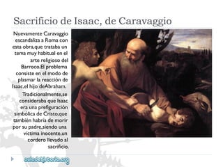 SacrificiodeIsaac,deCaravaggio 
NuevamenteCaravaggio 
escandalizaaRomacon 
estaobra,quetratabaun 
temamuyhabitualenel 
artereligiosodel 
Barroco.Elproblema 
consisteenelmodode 
plasmarlareacciónde 
Isaac,elhijodeAbraham. 
Tradicionalmente,se 
considerabaqueIsaac 
eraunaprefiguración 
simbólicadeCristo,que 
tambiénhabríademorir 
porsupadre,siendouna 
víctimainocente,un 
corderollevadoal 
sacrificio.  