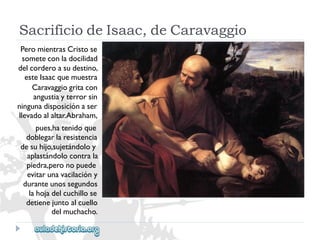 SacrificiodeIsaac,deCaravaggio 
PeromientrasCristose 
someteconladocilidad 
delcorderoasudestino, 
esteIsaacquemuestra 
Caravaggiogritacon 
angustiayterrorsin 
ningunadisposiciónaser 
llevadoalaltar.Abraham, 
pues,hatenidoque 
doblegarlaresistencia 
desuhijo,sujetándoloy 
aplastándolocontrala 
piedra,peronopuede 
evitarunavacilacióny 
duranteunossegundos 
lahojadelcuchillose 
detienejuntoalcuello 
delmuchacho.  