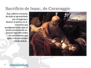 SacrificiodeIsaac,deCaravaggio 
Estesublimemomento 
dedudaesaprovechado 
porelángelpara 
deteneralpadre,yesel 
momentoque 
prodigiosamentecaptael 
pintor,concentrandoen 
escasossegundostodos 
lossentimientosque 
agitanalospersonajes: 
miedo,duda,fe.  